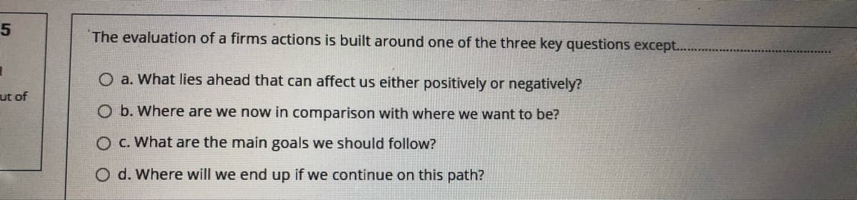 The evaluation of a firms actions is built around one of the three key questions except..
O a. What lies ahead that can affect us either positively or negatively?
ut of
O b. Where are we now in comparison with where we want to be?
O C. What are the main goals we should follow?
O d. Where will we end up if we continue on this path?
