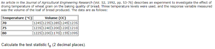 An article in the Journal of Agricultural Engineering Research (Vol. 52, 1992, pp. 53-76) describes an experiment to investigate the effect of
drying temperature of wheat grain on the baking quality of bread. Three temperature levels were used, and the response variable measured
was the volume of the loaf of bread produced. The data are as follows:
Volume (CC)
|1245 1235 1285 |12451235
1235 1240 1200 1220 1210
1225 1200 1170 1155 1095
Temperature (°C)
70
75
80
Calculate the test statistic fo (2 decimal places).
