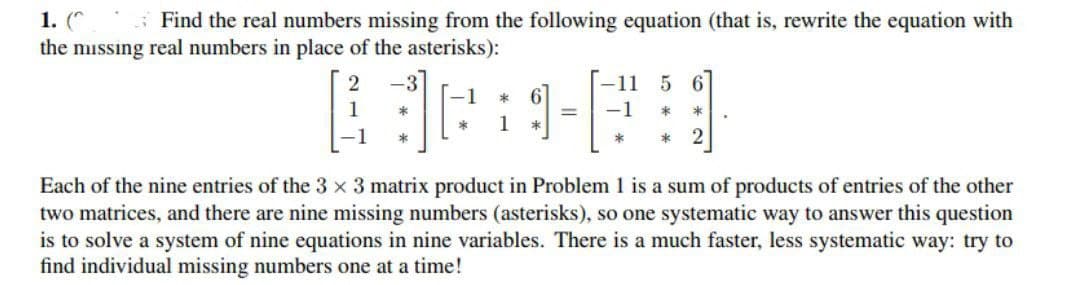 1. (*.
the missing real numbers in place of the asterisks):
S Find the real numbers missing from the following equation (that is, rewrite the equation with
-3
-11
5 6
-1
1
*
Each of the nine entries of the 3 x 3 matrix product in Problem 1 is a sum of products of entries of the other
two matrices, and there are nine missing numbers (asterisks), so one systematic way to answer this question
is to solve a system of nine equations in nine variables. There is a much faster, less systematic way: try to
find individual missing numbers one at a time!
