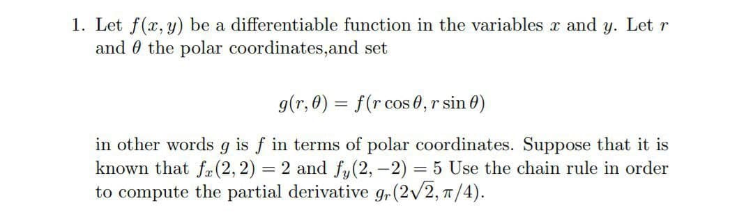 1. Let f(x, y) be a differentiable function in the variables x and y. Let r
and 0 the polar coordinates,and set
g(r, 0) = f(r cos 0, r sin 0)
in other words g is f in terms of polar coordinates. Suppose that it is
known that f-(2,2) = 2 and fy(2, -2) = 5 Use the chain rule in order
to compute the partial derivative g,(2/2, T/4).

