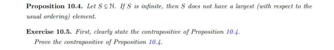 Proposition 10.4. Let Sc N. If S is infinite, then S does not have a largest (with respect to the
usual ordering) element.
Exercise 10.5. First, clearly state the contrapositive of Proposition 10.4.
Prove the contrapositive of Proposition 10.4.
