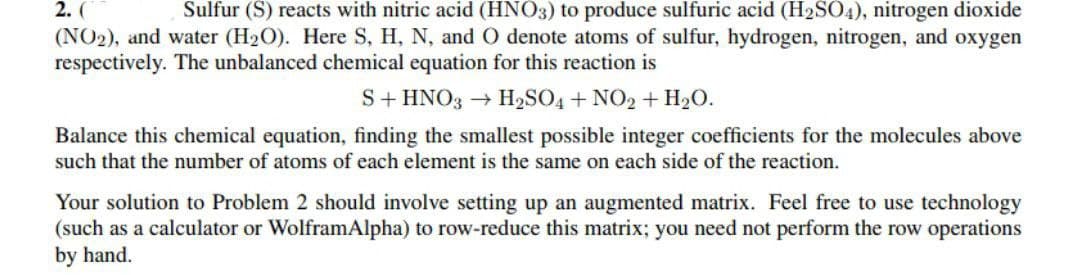 2. (
(NO2), and water (H2O). Here S, H, N, and O denote atoms of sulfur, hydrogen, nitrogen, and oxygen
respectively. The unbalanced chemical equation for this reaction is
Sulfur (S) reacts with nitric acid (HNO3) to produce sulfuric acid (H2SO4), nitrogen dioxide
S+ HNO3 → H2SO4 + NO2 + H2O.
Balance this chemical equation, finding the smallest possible integer coefficients for the molecules above
such that the number of atoms of each element is the same on each side of the reaction.
Your solution to Problem 2 should involve setting up an augmented matrix. Feel free to use technology
(such as a calculator or WolframAlpha) to row-reduce this matrix; you need not perform the row operations
by hand.
