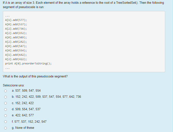 If A is an array of size 3. Each element of the array holds a reference to the root of a TreeSortedSet(). Then the following
segment of pseudocode is run:
...
A[1].add (577);
A[0].add (537);
A[2].add (736);
A[2].add (152);
A[0].add (5e9);
A[2].add (242);
A[0].add (547);
A[0].add (554);
A[1].add (642);
A[2].add (422);
print A[0].preorderTostring();
What is the output of this pseudocode segment?
Seleccione una:
a. 537, 509, 547, 554
b. 152, 242, 422, 509, 537, 547, 554, 577, 642, 736
c. 152, 242, 422
d. 509, 554, 547, 537
e. 422, 642, 577
f. 577, 537, 152, 242, 547
g. None of these
