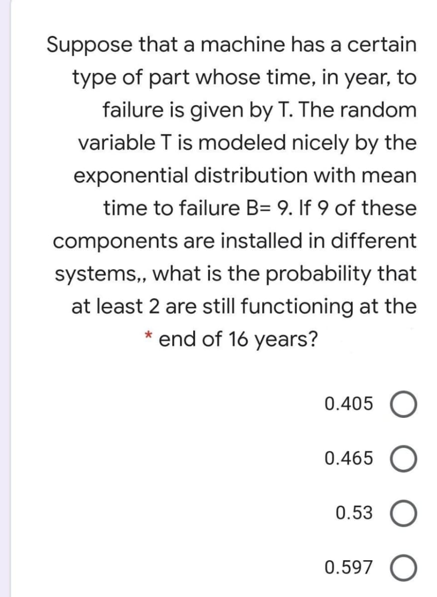 Suppose that a machine has a certain
type of part whose time, in year, to
failure is given by T. The random
variable T is modeled nicely by the
exponential distribution with mean
time to failure B= 9. If 9 of these
components are installed in different
systems,, what is the probability that
at least 2 are still functioning at the
* end of 16 years?
0.405
0.465
0.53
0.597
