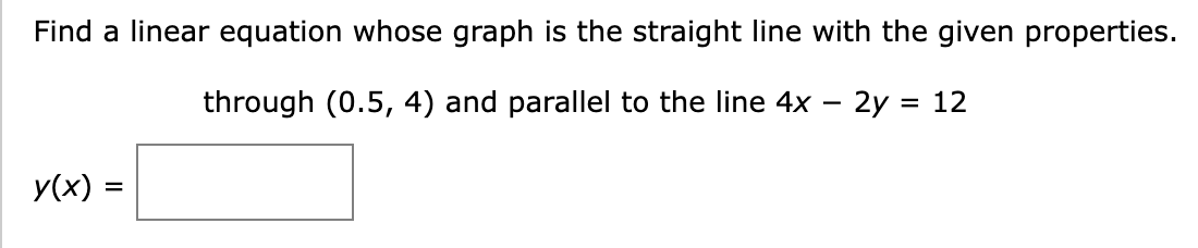 Find a linear equation whose graph is the straight line with the given properties.
through (0.5, 4) and parallel to the line 4x - 2y = 12
y(x) =