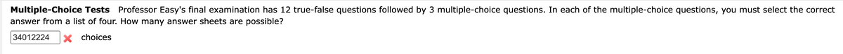 Multiple-Choice Tests Professor Easy's final examination has 12 true-false questions followed by 3 multiple-choice questions. In each of the multiple-choice questions, you must select the correct
answer from a list of four. How many answer sheets are possible?
34012224 X choices