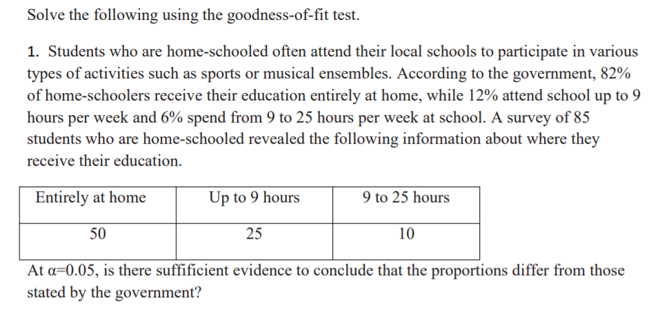 Solve the following using the goodness-of-fit test.
1. Students who are home-schooled often attend their local schools to participate in various
types of activities such as sports or musical ensembles. According to the government, 82%
of home-schoolers receive their education entirely at home, while 12% attend school up to 9
hours per week and 6% spend from 9 to 25 hours per week at school. A survey of 85
students who are home-schooled revealed the following information about where they
receive their education.
Entirely at home
Up to 9 hours
9 to 25 hours
50
25
10
At a=0.05, is there suffificient evidence to conclude that the proportions differ from those
stated by the government?
