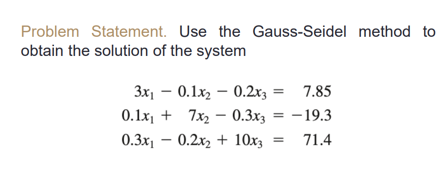 Problem Statement. Use the Gauss-Seidel method to
obtain the solution of the system
3x1 – 0.1x2 – 0.2x3
7.85
%3|
-
0.1x1 + 7x, – 0.3x3 = -19.3
0.3x1
0.2x2 + 10x3
71.4
