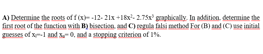 A) Determine the roots of f (x)= -12- 21x +18x²- 2.75x³ graphically. In addition, determine the
first root of the function with B) bisection, and C) regula falsi method For (B) and (C) use initial
guesses of x=-1 and Xu= 0, and a stopping criterion of 1%.
wwwww
