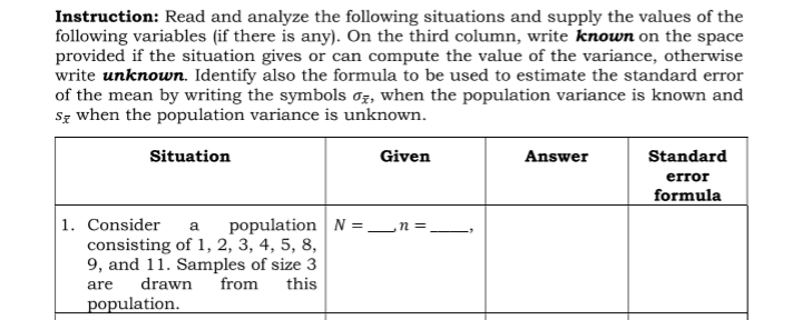 Instruction: Read and analyze the following situations and supply the values of the
following variables (if there is any). On the third column, write known on the space
provided if the situation gives or can compute the value of the variance, otherwise
write unknown. Identify also the formula to be used to estimate the standard error
of the mean by writing the symbols oz, when the population variance is known and
Sz when the population variance is unknown.
Situation
Given
Answer
Standard
error
formula
1. Consider
a population N =_n =
consisting of 1, 2, 3, 4, 5, 8,
9, and 11. Samples of size 3
drawn
are
from
this
population.
