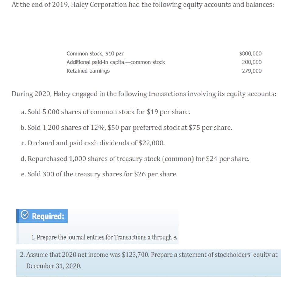 At the end of 2019, Haley Corporation had the following equity accounts and balances:
Common stock, $10 par
$800,000
Additional paid-in capital-common stock
200,000
Retained earnings
279,000
During 2020, Haley engaged in the following transactions involving its equity accounts:
a. Sold 5,000 shares of common stock for $19 per share.
b. Sold 1,200 shares of 12%, $50 par preferred stock at $75 per share.
c. Declared and paid cash dividends of $22,000.
d. Repurchased 1,000 shares of treasury stock (common) for $24 per share.
e. Sold 300 of the treasury shares for $26 per share.
Required:
1. Prepare the journal entries for Transactions a through e.
2. Assume that 2020 net income was $123,700. Prepare a statement of stockholders' equity at
December 31, 2020.
