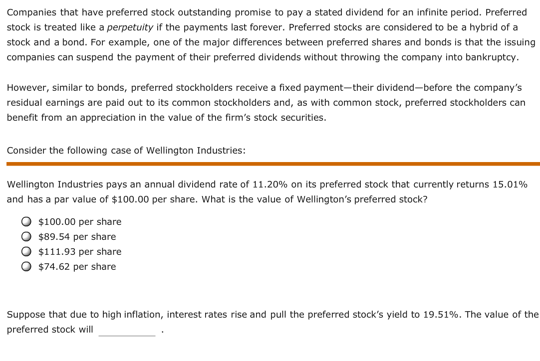 Companies that have preferred stock outstanding promise to pay a stated dividend for an infinite period. Preferred
stock is treated like a perpetuity if the payments last forever. Preferred stocks are considered to be a hybrid of a
stock and a bond. For example, one of the major differences between preferred shares and bonds is that the issuing
companies can suspend the payment of their preferred dividends without throwing the company into bankruptcy.
However, similar to bonds, preferred stockholders receive a fixed payment-their dividend-before the company's
residual earnings are paid out to its common stockholders and, as with common stock, preferred stockholders can
benefit from an appreciation in the value of the firm's stock securities.
Consider the following case of Wellington Industries:
Wellington Industries pays an annual dividend rate of 11.20% on its preferred stock that currently returns 15.01%
and has a par value of $100.00 per share. What is the value of Wellington's preferred stock?
O $100.00 per share
$89.54 per share
O $111.93 per share
$74.62 per share
Suppose that due to high inflation, interest rates rise and pull the preferred stock's yield to 19.51%. The value of the
preferred stock will
