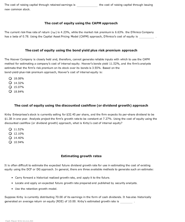 The cost of raising capital through retained eamings is
the cost of raising capital through issuing
new common stock.
The cost of equity using the CAPM approach
The current risk-free rate of return (rRF) is 4.23 % , while the market risk premium is 6.63 %. the D'Amico Company
has a beta of 0.78. Using the Capital Asset Pricing Model (CAPM) approach, D'Amico's cost of equity is
The cost of equity using the bond yield plus risk premium approach
The Hoover Company is closely held and, therefore, cannot generate reliable inputs with which to use the CAPM
method for estimating a company's cost of internal equity. Hoover's bonds yield 11.52%, and the fim's analysts
estimate that the firm's risk premium on its stock over its bonds is 3.55 %. Based on the
bond-yield-plus-risk-premium approach, Hoover's cost of internal equity is:
18.08%
14.32%
15.07%
18.84%
The cost of equity using the discounted cashflow (or dividend growth) approach
Kirby Enterprises's stock is currently selling for $32.45 per share, and the fim expects its per-share dividend to be
$1.38 in one year. Analysts project the fim's growth rate to be constant at 7.27 %. Using the cost of equity using the
discounted cashflow (or dividend growth) approach, what is Kirby's cost of internal equity?
11.52%
O 12.10 %
Q 14.40 %
O 10.94%
Estimating growth rates
It is often difficult to estimate the expected future dividend growth rate for use in estimating the cost of existing
equity using the DCF or DG approach. In general, there are three available methods to generate such an estimate:
Carry forward a historical realized growth rate, and apply it to the future.
Locate and apply an expected future growth rate prepared and published by security analysts
Use the retention growth model.
Suppose Kirby is currently distributing 70.00 of its eamings in the form of cash dividends. It has also historically
generated an average return on equity (ROE) of 10.00. Kirby's estimated growth rate is
Flash Player IN 32,0,0,255
