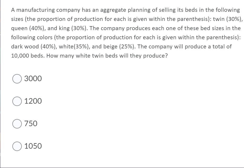 A manufacturing company has an aggregate planning of selling its beds in the following
sizes (the proportion of production for each is given within the parenthesis): twin (30%),
queen (40%), and king (30%). The company produces each one of these bed sizes in the
following colors (the proportion of production for each is given within the parenthesis):
dark wood (40%), white(35%), and beige (25%). The company will produce a total of
10,000 beds. How many white twin beds will they produce?
3000
1200
750
1050
