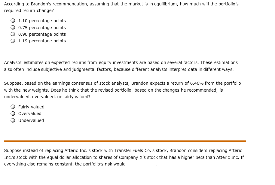 According to Brandon's recommendation, assuming that the market is in equilibrium, how much will the portfolio's
required return change?
1.10 percentage points
0.75 percentage points
0.96 percentage points
1.19 percentage points
Analysts' estimates on expected returns from equity investments are based on several factors. These estimations
also often include subjective and judgmental factors, because different analysts interpret data in different ways.
Suppose, based on the earnings consensus of stock analysts, Brandon expects a return of 6.46% from the portfolio
with the new weights. Does he think that the revised portfolio, based on the changes he recommended, is
undervalued, overvalued, or fairly valued?
Fairly valued
Overvalued
Undervalued
Suppose instead of replacing Atteric Inc.'s stock with Transfer Fuels Co.'s stock, Brandon considers replacing Atteric
Inc.'s stock with the equal dollar allocation to shares of Company X's stock that has a higher beta than Atteric Inc. If
everything else remains constant, the portfolio's risk would
