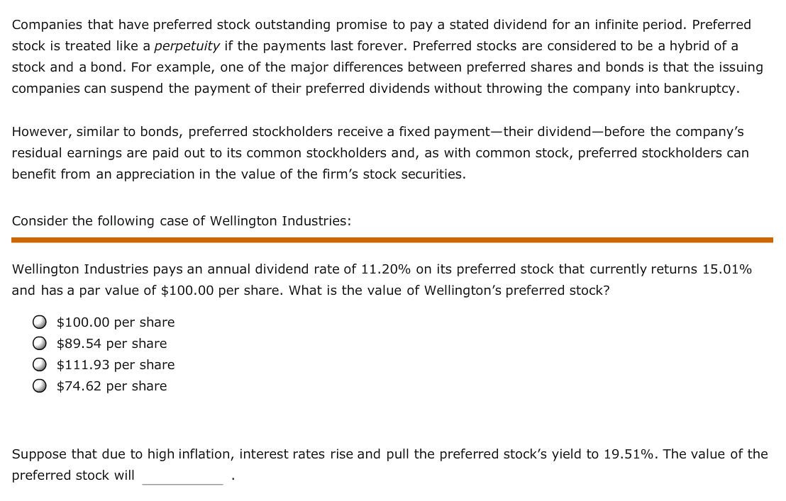 Companies that have preferred stock outstanding promise to pay a stated dividend for an infinite period. Preferred
stock is treated like a perpetuity if the payments last forever. Preferred stocks are considered to be a hybrid of a
stock and a bond. For example, one of the major differences between preferred shares and bonds is that the issuing
companies can suspend the payment of their preferred dividends without throwing the company into bankruptcy.
However, similar to bonds, preferred stockholders receive a fixed payment-their dividend-before the company's
residual earnings are paid out to its common stockholders and, as with common stock, preferred stockholders can
benefit from an appreciation in the value of the firm's stock securities
Consider the following case of Wellington Industries:
Wellington Industries pays an annual dividend rate of 11.20% on its preferred stock that currently returns 15.01%
and has a par value of $100.00 per share. What is the value of Wellington's preferred stock?
$100.00 per share
$89.54 per share
$111.93 per share
$74.62 per share
Suppose that due to high inflation, interest rates rise and pull the preferred stock's yield to 19.51%. The value of the
preferred stock will
