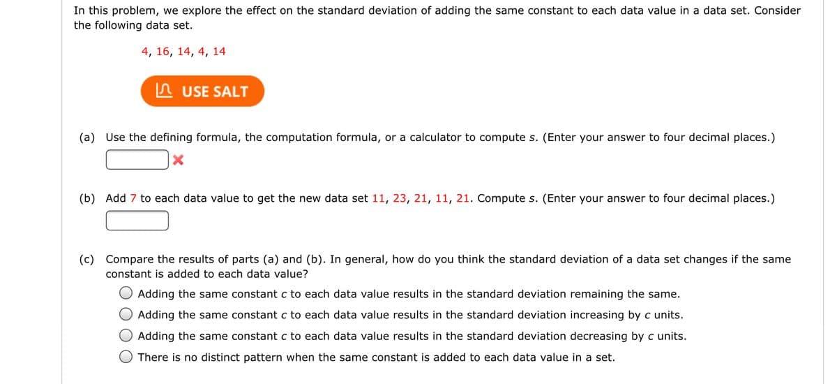 In this problem, we explore the effect on the standard deviation of adding the same constant to each data value in a data set. Consider
the following data set.
4, 16, 14, 4, 14
n USE SALT
(a) Use the defining formula, the computation formula, or a calculator to compute s. (Enter your answer to four decimal places.)
(b) Add 7 to each data value to get the new data set 11, 23, 21, 11, 21. Compute s. (Enter your answer to four decimal places.)
(c)
Compare the results of parts (a) and (b). In general, how do you think the standard deviation of a data set changes if the same
constant is added to each data value?
Adding the same constant c to each data value results in the standard deviation remaining the same.
Adding the same constant c to each data value results in the standard deviation increasing by c units.
Adding the same constant c to each data value results in the standard deviation decreasing by c units.
There is no distinct pattern when the same constant is added to each data value in a set.
