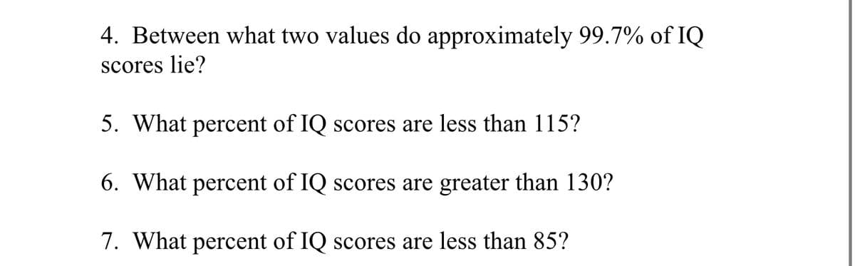 4. Between what two values do approximately 99.7% of IQ
scores lie?
5. What percent of IQ scores are less than 115?
6. What percent of IQ scores are greater than 130?
7. What percent of IQ scores are less than 85?

