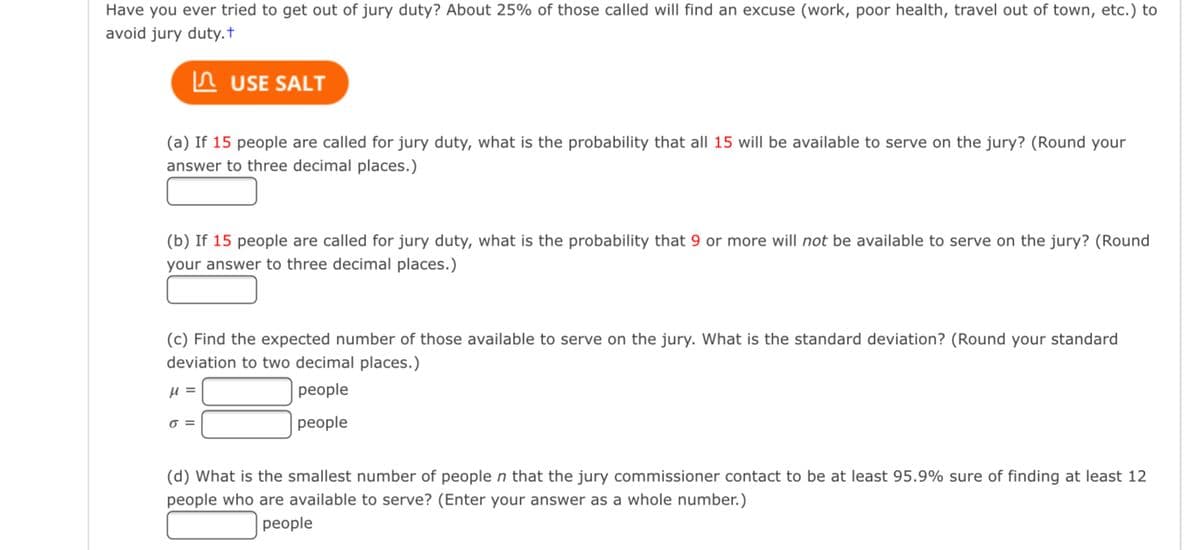 Have you ever tried to get out of jury duty? About 25% of those called will find an excuse (work, poor health, travel out of town, etc.) to
avoid jury duty.t
In USE SALT
(a) If 15 people are called for jury duty, what is the probability that all 15 will be available to serve on the jury? (Round your
answer to three decimal places.)
(b) If 15 people are called for jury duty, what is the probability that 9 or more will not be available to serve on the jury? (Round
your answer to three decimal places.)
(c) Find the expected number of those available to serve on the jury. What is the standard deviation? (Round your standard
deviation to two decimal places.)
реople
=
реople
(d) What is the smallest number of people n that the jury commissioner contact to be at least 95.9% sure of finding at least 12
people who are available to serve? (Enter your answer as a whole number.)
people
