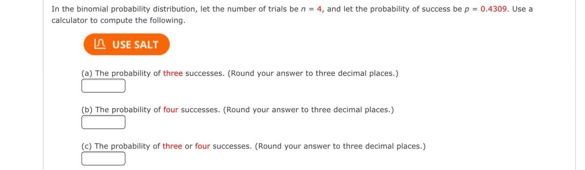 In the binomial probability distribution, let the number of trials be n = 4, and let the probability of success be p = 0.4309. Use a
calculator to compute the following.
In USE SALT
(a) The probability of three successes. (Round your answer to three decimal places.)
(b) The probability of four successes. (Round your answer to three decimal places.)
(c) The probability of three or four successes. (Round your answer to three decimal places.)
