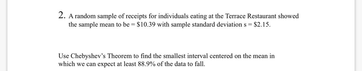 2. A random sample of receipts for individuals eating at the Terrace Restaurant showed
the sample mean to be = $10.39 with sample standard deviations =
$2.15.
Use Chebyshev's Theorem to find the smallest interval centered on the mean in
which we can expect at least 88.9% of the data to fall.
