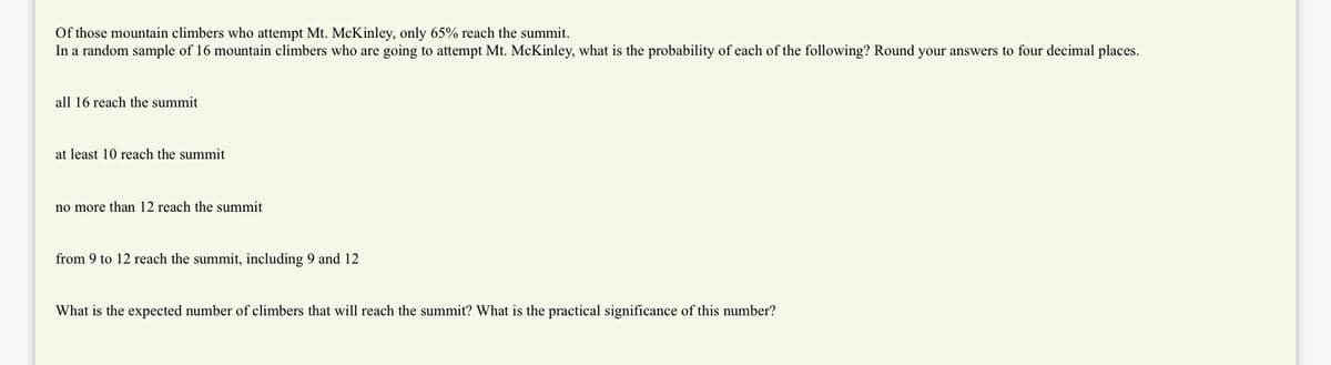 Of those mountain climbers who attempt Mt. McKinley, only 65% reach the summit.
In a random sample of 16 mountain climbers who are going to attempt Mt. McKinley, what is the probability of each of the following? Round your answers to four decimal places.
all 16 reach the summit
at least 10 reach the summit
no more than 12 reach the summit
from 9 to 12 reach the summit, including 9 and 12
What is the expected number of climbers that will reach the summit? What is the practical significance of this number?
