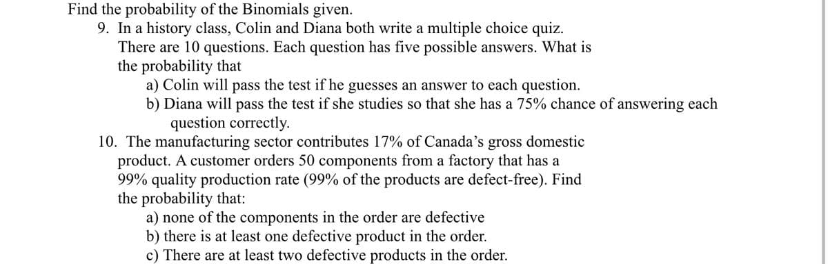 Find the probability of the Binomials given.
9. In a history class, Colin and Diana both write a multiple choice quiz.
There are 10 questions. Each question has five possible answers. What is
the probability that
a) Colin will pass the test if he guesses an answer to each question.
b) Diana will pass the test if she studies so that she has a 75% chance of answering each
question correctly.
10. The manufacturing sector contributes 17% of Canada's gross domestic
product. A customer orders 50 components from a factory that has a
99% quality production rate (99% of the products are defect-free). Find
the probability that:
a) none of the components in the order are defective
b) there is at least one defective product in the order.
c) There are at least two defective products in the order.
