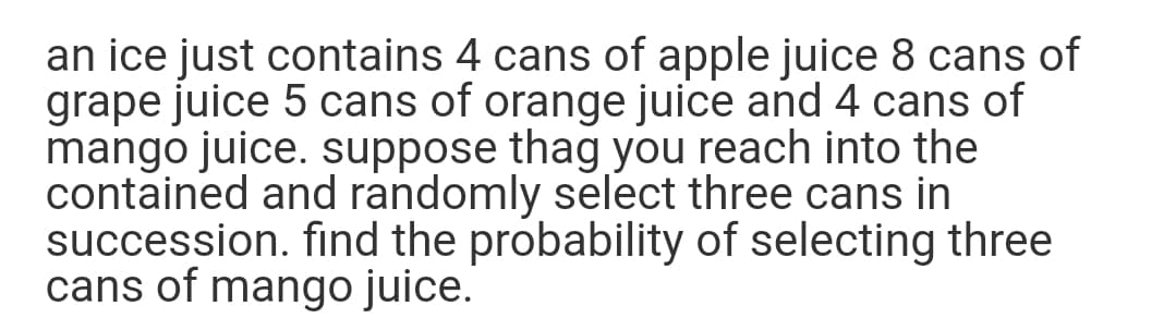 an ice just contains 4 cans of apple juice 8 cans of
grape juice 5 cans of orange juice and 4 cans of
mango juice. suppose thag you reach into the
contained and randomly select three cans in
succession. find the probability of selecting three
cans of mango juice.
