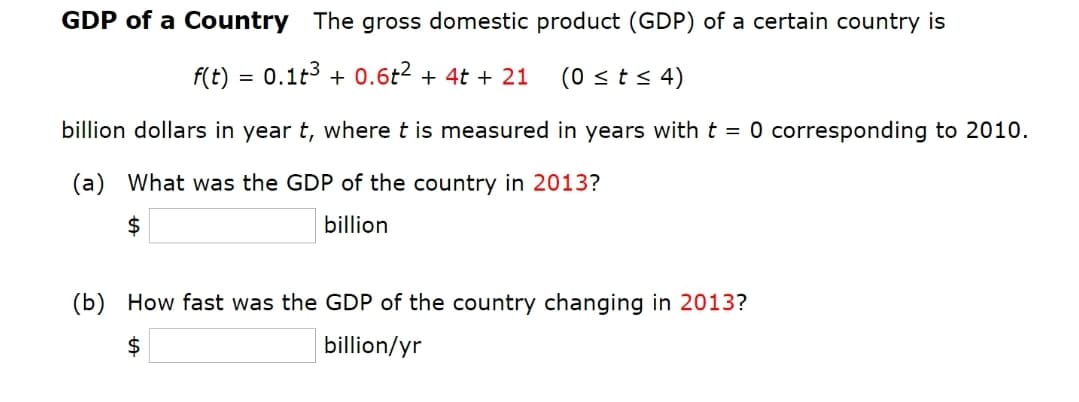 GDP of a Country The gross domestic product (GDP) of a certain country is
F(t) = 0.1t3 + 0.6t2 + 4t + 21
(0 sts 4)
billion dollars in year t, where t is measured in years with t = 0 corresponding to 2010.
(a) What was the GDP of the country in 2013?
$
billion
(b) How fast was the GDP of the country changing in 2013?
2$
billion/yr
