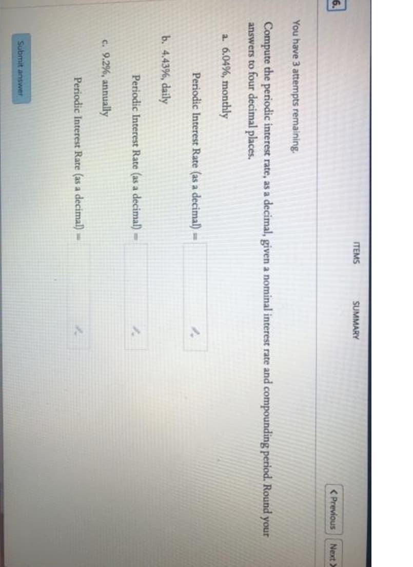 ITEMS
SUMMARY
6.
( Previous
Next>
You have 3 attempts remaining.
Compute the periodic interest rate, as a decimal, given a nominal interest rate and compounding period. Round your
answers to four decimal places.
a. 6.04%, monthly
Periodic Interest Rate (as a decimal) =
b. 4.43%, daily
Periodic Interest Rate (as a decimal)=
c. 9.2%, annually
Periodic Interest Rate (as a decimal)=
Submit answer
