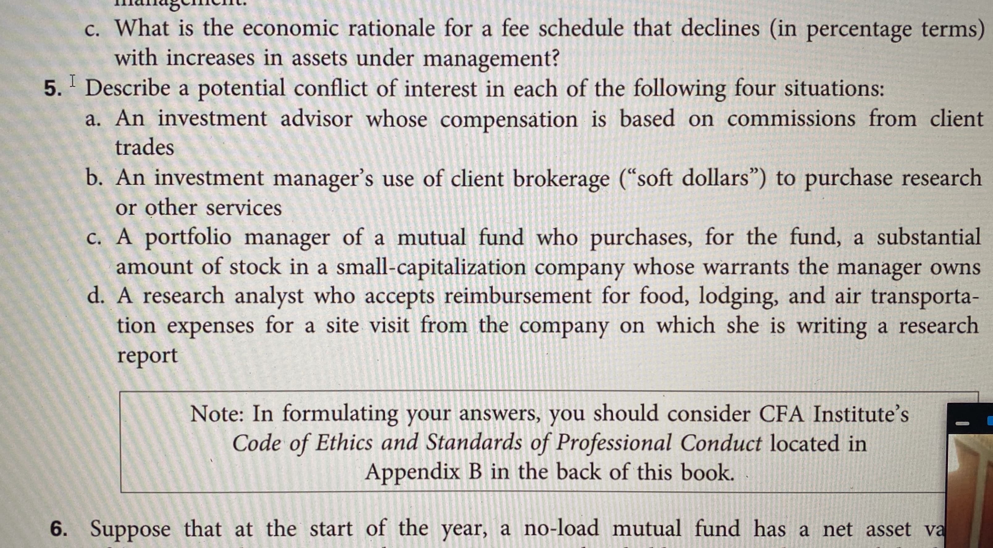 c. What is the economic rationale for a fee schedule that declines (in percentage terms)
with increases in assets under management?
5. Describe a potential conflict of interest in each of the following four situations:
a. An investment advisor whose compensátion is based on commissions from client
trades
b. An investment manager's use of client brokerage (“soft dollars") to purchase research
or other services
c. A portfolio manager of a mutual fund who purchases, for the fund, a substantial
amount of stock in a small-capitalization company whose warrants the manager owns
d. A research analyst who accepts reimbursement for food, lodging, and air transporta-
tion expenses for a site visit from the company on which she is writing a research
report
Note: In formulating your answers, you should consider CFA Institute's
Code of Ethics and Standards of Professional Conduct located in
Appendix B in the back of this book.
6. Suppose that at the start of the year, a no-load mutual fund has a net asset va
