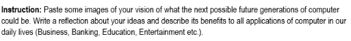 Instruction: Paste some images of your vision of what the next possible future generations of computer
could be. Write a reflection about your ideas and describe its benefits to all applications of computer in our
daily lives (Business, Banking, Education, Entertainment etc.).
