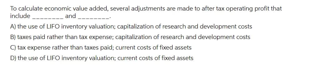 To calculate economic value added, several adjustments are made to after tax operating profit that
include
and
A) the use of LIFO inventory valuation; capitalization of research and development costs
B) taxes paid rather than tax expense; capitalization of research and development costs
C) tax expense rather than taxes paid; current costs of fixed assets
D) the use of LIFO inventory valuation; current costs of fixed assets
