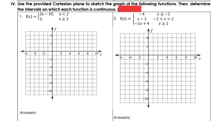 IV. Use the provided Cartesian plane to sketch the graph of the following functions. Then, determine
the intervals on which each function is continuous.
(2х — 10, х<2
x2 2
-4
xS-2
1. f(x) =
12,
2. f(x) =
x- 2
-2x + 4
-2 <x< 2
x22
41
2
4
-2
$ 10
-2
-8
10
Answers:
Answers:
