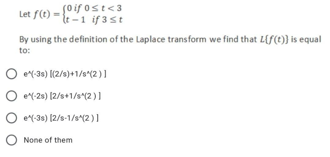 (0 if 0≤t<3
Let f(t)=t-1 if 3 ≤t
By using the definition of the Laplace transform we find that L{f(t)} is equal
to:
e^(-3s) [(2/s)+1/s^(2)]
O e^(-2s) [2/s+1/s^(2)]
e^(-3s) [2/s-1/s^(2)]
O None of them