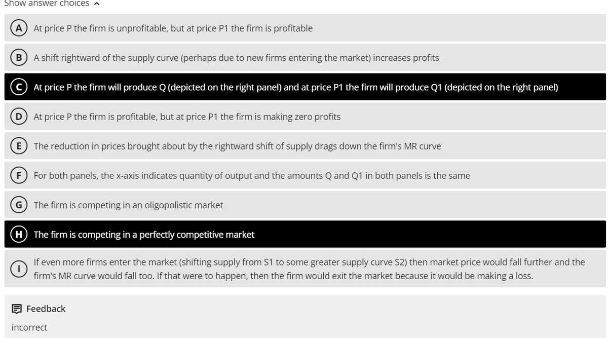 Show answer choices
A) At price P the firm is unprofitable, but at price P1 the firm is profitable
B) A shift rightward of the supply curve (perhaps due to new firms entering the market) increases profits
At price P the firm will produce Q (depicted on the right panel) and at price P1 the firm will produce Q1 (depicted on the right panel)
D
At price P the firm is profitable, but at price P1 the firm is making zero profits
(E) The reduction in prices brought about by the rightward shift of supply drags down the firm's MR curve
(F) For both panels, the x-axis indicates quantity of output and the amounts Q and Q1 in both panels is the same
G) The firm is competing in an oligopolistic market
H) The firm is competing in a perfectly competitive market
If even more firms enter the market (shifting supply from S1 to some greater supply curve S2) then market price would fall further and the
firm's MR curve would fall too. If that were to happen, then the firm would exit the market because it would be making a loss.
Feedback
incorrect