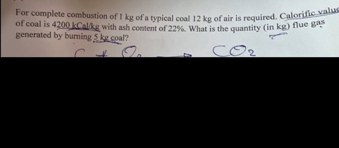 For complete combustion of 1 kg of a typical coal 12 kg of air is required. Calorific value
of coal is 4200 kcal/kg with ash content of 22%. What is the quantity (in kg) flue gas
generated by burning 5 kg coal?
+
O
7