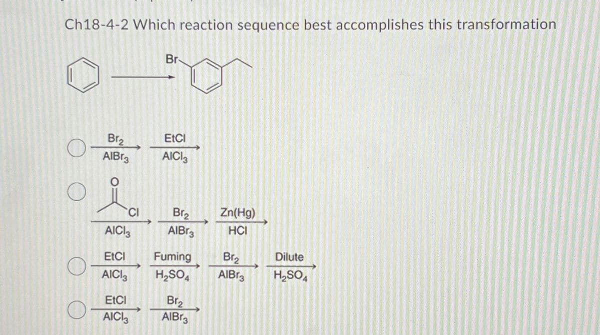 Ch18-4-2 Which reaction sequence best accomplishes this transformation
Br₂
AIBr3
CI
AICI 3
EtCl
AICI3
EtCl
AICI3
Br
EtCl
AICI3
Br₂
AlBr3
Fuming
H₂SO4
Br₂
AlBr3
Zn(Hg)
HCI
Br₂
AIBr3
Dilute
H₂SO4