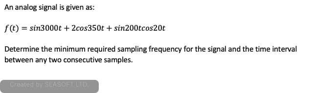 An analog signal is given as:
f (t) = sin3000t + 2cos350t + sin200tcos20t
Determine the minimum required sampling frequency for the signal and the time interval
between any two consecutive samples.
Created by SEASOFT LTD.
