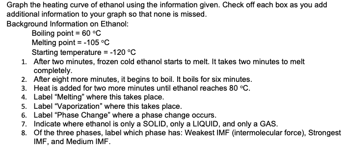 Graph the heating curve of ethanol using the information given. Check off each box as you add
additional information to your graph so that none is missed.
Background Information on Ethanol:
Boiling point = 60 °C
Melting point = -105 °C
Starting temperature = -120 °C
1. After two minutes, frozen cold ethanol starts to melt. It takes two minutes to melt
completely.
2. After eight more minutes, it begins to boil. It boils for six minutes.
3. Heat is added for two more minutes until ethanol reaches 80 °C.
4. Label "Melting" where this takes place.
5. Label "Vaporization" where this takes place.
6. Label "Phase Change" where a phase change occurs.
7. Indicate where ethanol is only a SOLID, only a LIQUID, and only a GAS.
8. Of the three phases, label which phase has: Weakest IMF (intermolecular force), Strongest
IMF, and Medium IMF.
