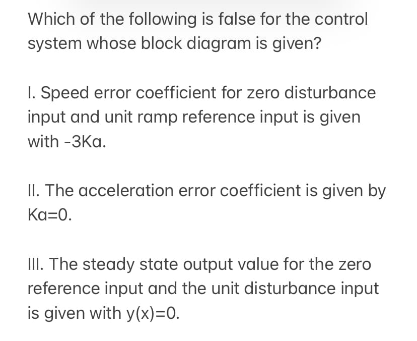Which of the following is false for the control
system whose block diagram is given?
I. Speed error coefficient for zero disturbance
input and unit ramp reference input is given
with -3Ka.
II. The acceleration error coefficient is given by
Ka=0.
III. The steady state output value for the zero
reference input and the unit disturbance input
is given with y(x)=0.
