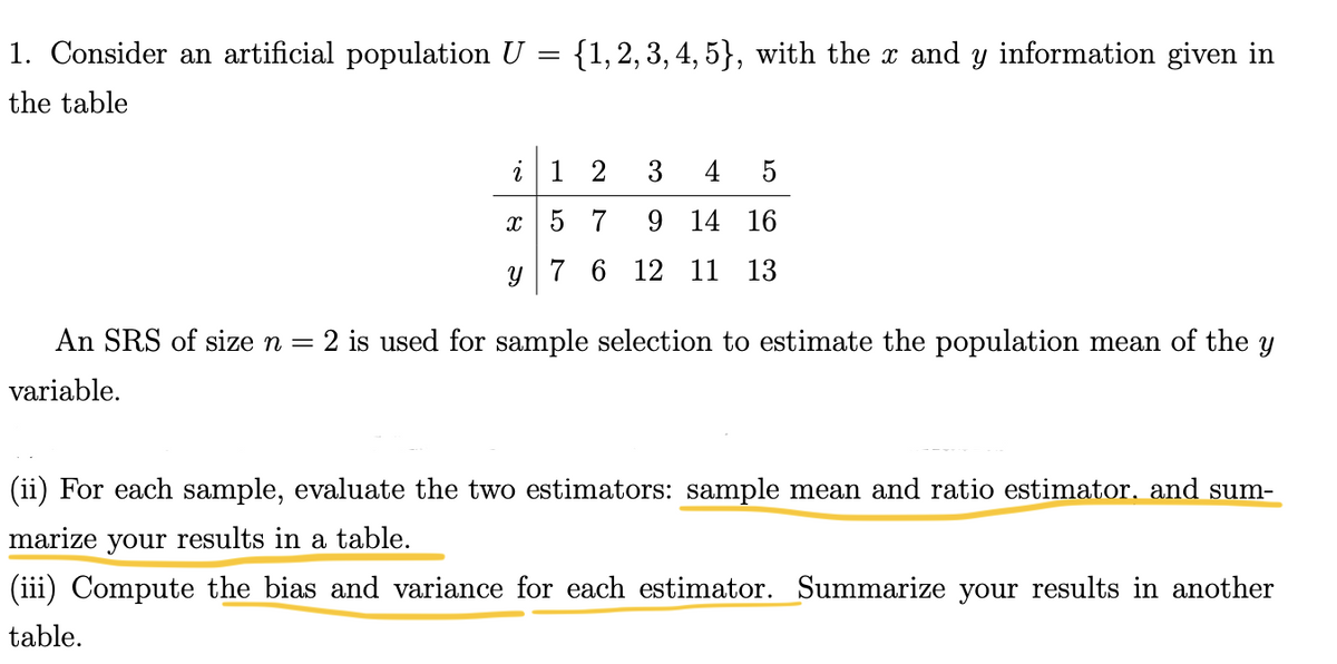 =
1. Consider an artificial population U
the table
{1, 2, 3, 4, 5}, with the x and y information given in
2
3 4 5
x
9 14 16
y 7 6 12 11 13
12
57
An SRS of size n = 2 is used for sample selection to estimate the population mean of the Y
variable.
(ii) For each sample, evaluate the two estimators: sample mean and ratio estimator. and sum-
marize your results in a table.
(iii) Compute the bias and variance for each estimator. Summarize your results in another
table.