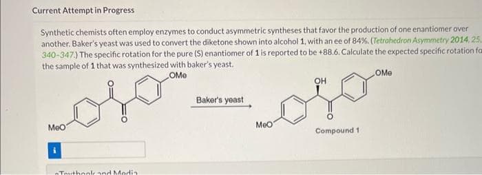 Current Attempt in Progress
Synthetic chemists often employ enzymes to conduct asymmetric syntheses that favor the production of one enantiomer over
another. Baker's yeast was used to convert the diketone shown into alcohol 1, with an ee of 84%. (Tetrahedron Asymmetry 2014, 25.
340-347.) The specific rotation for the pure (S) enantiomer of 1 is reported to be +88.6. Calculate the expected specific rotation for
the sample of 1 that was synthesized with baker's yeast.
OMe
MeO
Touthook and Media
Baker's yeast
MeO
OH
Compound 1
OMe