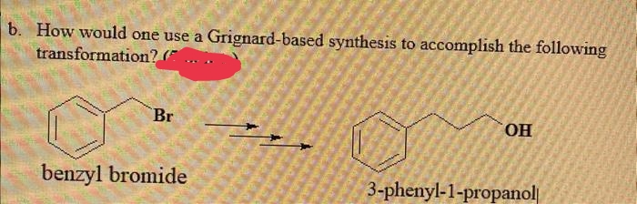 b. How would one use a Grignard-based synthesis to accomplish the following
transformation? (
Br
benzyl bromide
OH
3-phenyl-1-propanol