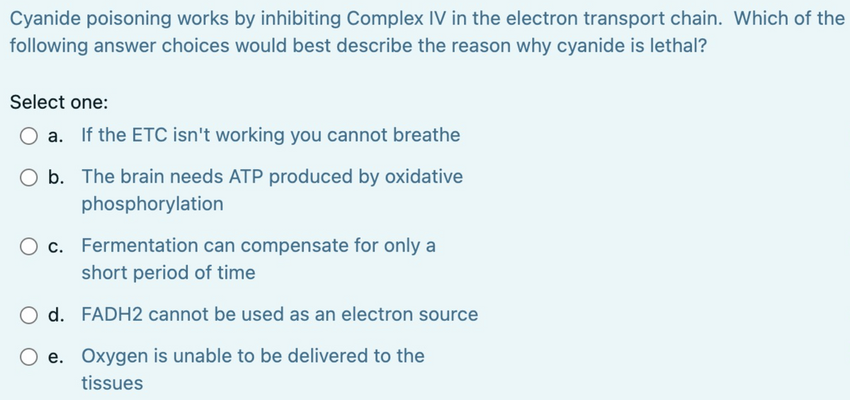Cyanide poisoning works by inhibiting Complex IV in the electron transport chain. Which of the
following answer choices would best describe the reason why cyanide is lethal?
Select one:
O a. If the ETC isn't working you cannot breathe
O b. The brain needs ATP produced by oxidative
phosphorylation
c. Fermentation can compensate for only a
short period of time
d.
FADH2 cannot be used as an electron source
e. Oxygen is unable to be delivered to the
tissues