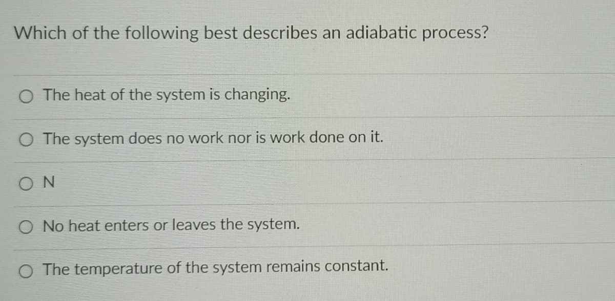 Which of the following best describes an adiabatic process?
O The heat of the system is changing.
O The system does no work nor is work done on it.
ON
O No heat enters or leaves the system.
O The temperature of the system remains constant.
