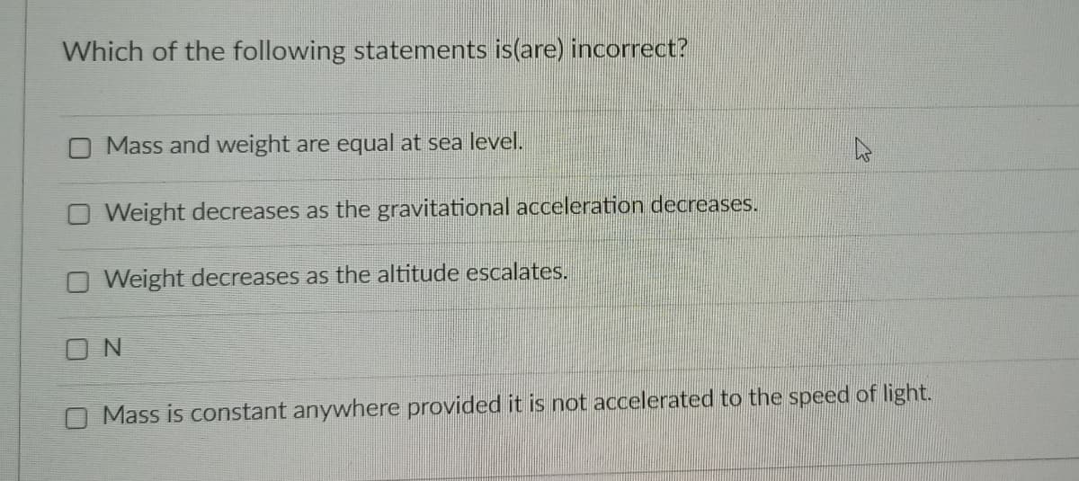 Which of the following statements is(are) incorrect?
O Mass and weight are equal at sea level.
O Weight decreases as the gravitational acceleration decreases.
O Weight decreases as the altitude escalates.
O N
Mass is constant anywhere provided it is not accelerated to the speed of light.
