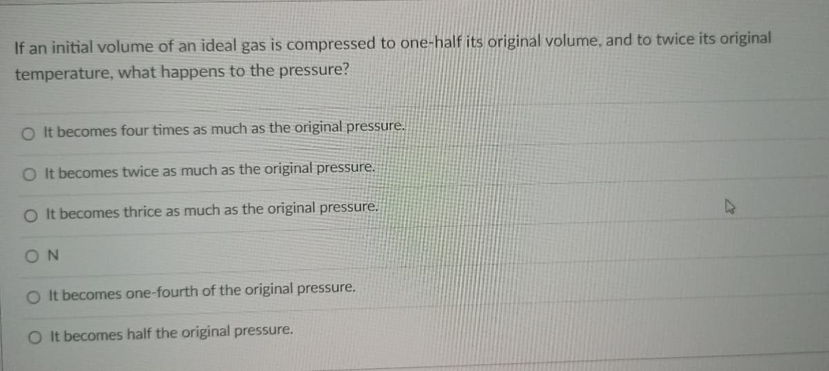 If an initial volume of an ideal gas is compressed to one-half its original volume, and to twice its original
temperature, what happens to the pressure?
O It becomes four times as much as the original pressure.
O It becomes twice as much as the original pressure.
O It becomes thrice as much as the original pressure.
ON
O It becomes one-fourth of the original pressure.
O It becomes half the original pressure.
