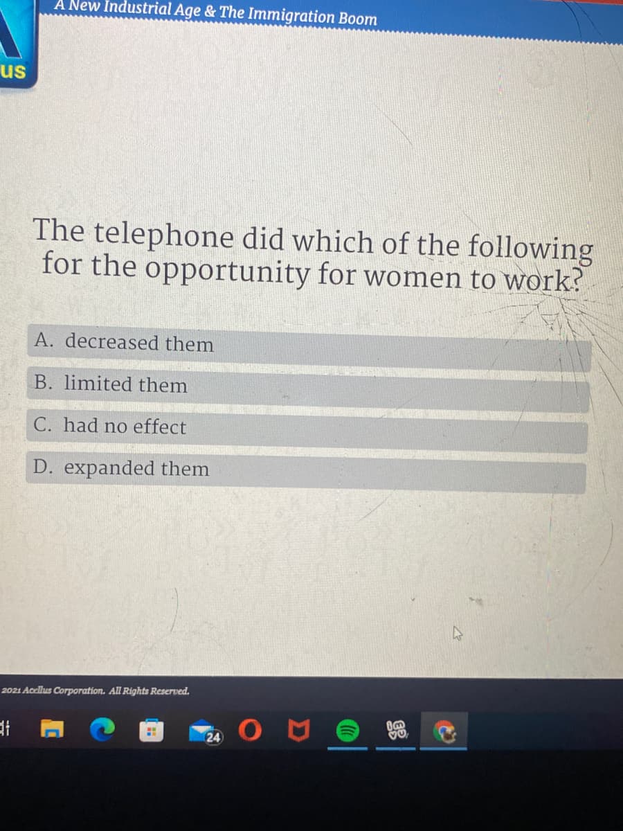 A New Industrial Age & The Immigration Boom
us
The telephone did which of the following
for the opportunity for women to work?
A. decreased them
B. limited them
C. had no effect
D. expanded them
2021 Acellus Corporation. All Rights Reserved.
24
