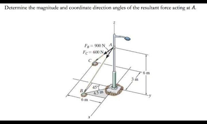 Determine the magnitude and coordinate direction angles of the resultant force acting at A.
Fg = 900 N A
Fc= 600 N
6 m
3 m
45
B.
4.3 m
6 m
